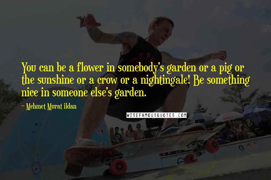 Mehmet Murat Ildan Quotes: You can be a flower in somebody's garden or a pig or the sunshine or a crow or a nightingale! Be something nice in someone else's garden.