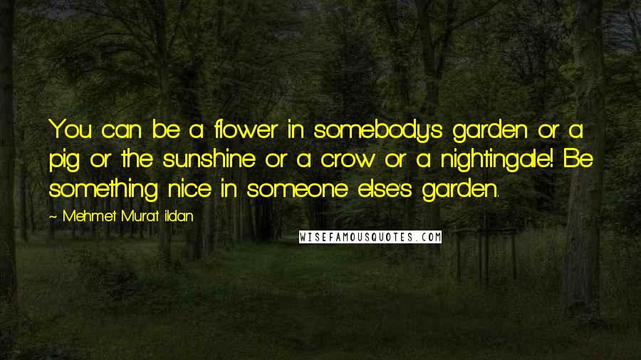 Mehmet Murat Ildan Quotes: You can be a flower in somebody's garden or a pig or the sunshine or a crow or a nightingale! Be something nice in someone else's garden.
