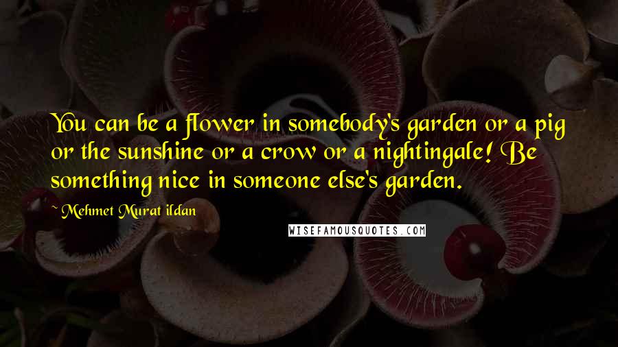 Mehmet Murat Ildan Quotes: You can be a flower in somebody's garden or a pig or the sunshine or a crow or a nightingale! Be something nice in someone else's garden.