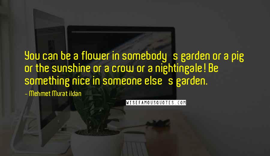 Mehmet Murat Ildan Quotes: You can be a flower in somebody's garden or a pig or the sunshine or a crow or a nightingale! Be something nice in someone else's garden.