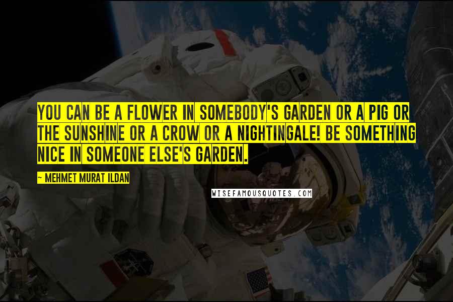 Mehmet Murat Ildan Quotes: You can be a flower in somebody's garden or a pig or the sunshine or a crow or a nightingale! Be something nice in someone else's garden.