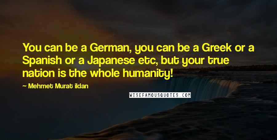 Mehmet Murat Ildan Quotes: You can be a German, you can be a Greek or a Spanish or a Japanese etc, but your true nation is the whole humanity!