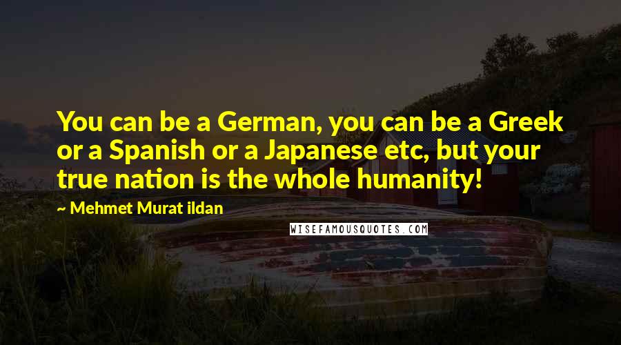 Mehmet Murat Ildan Quotes: You can be a German, you can be a Greek or a Spanish or a Japanese etc, but your true nation is the whole humanity!