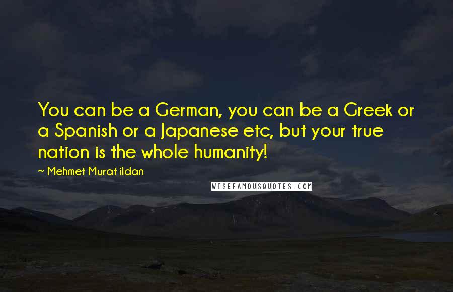 Mehmet Murat Ildan Quotes: You can be a German, you can be a Greek or a Spanish or a Japanese etc, but your true nation is the whole humanity!