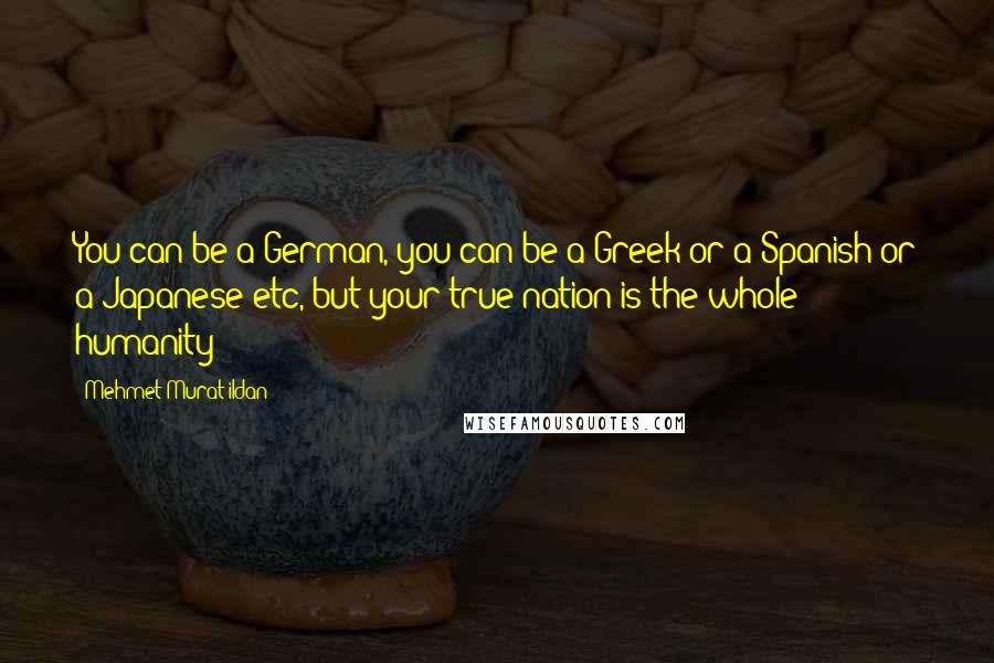 Mehmet Murat Ildan Quotes: You can be a German, you can be a Greek or a Spanish or a Japanese etc, but your true nation is the whole humanity!