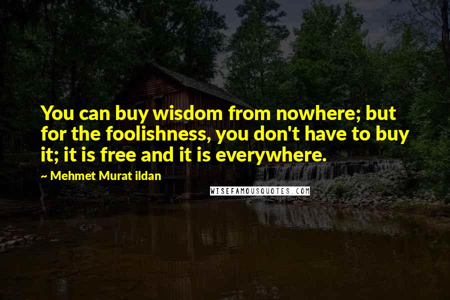 Mehmet Murat Ildan Quotes: You can buy wisdom from nowhere; but for the foolishness, you don't have to buy it; it is free and it is everywhere.