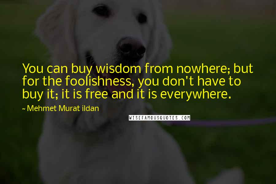 Mehmet Murat Ildan Quotes: You can buy wisdom from nowhere; but for the foolishness, you don't have to buy it; it is free and it is everywhere.