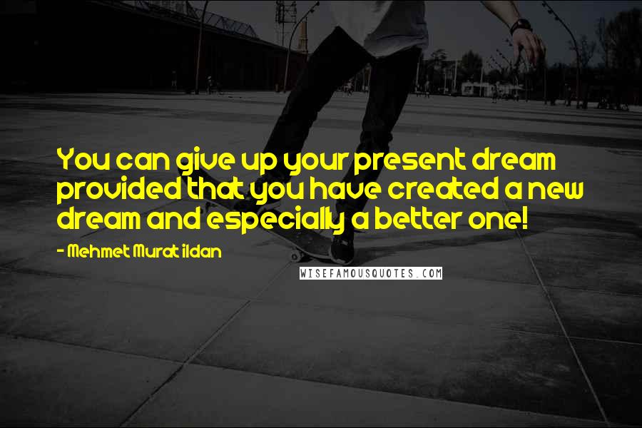 Mehmet Murat Ildan Quotes: You can give up your present dream provided that you have created a new dream and especially a better one!
