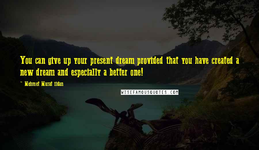 Mehmet Murat Ildan Quotes: You can give up your present dream provided that you have created a new dream and especially a better one!