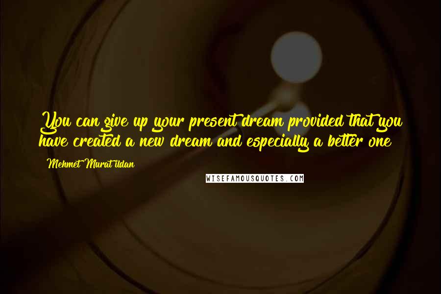 Mehmet Murat Ildan Quotes: You can give up your present dream provided that you have created a new dream and especially a better one!