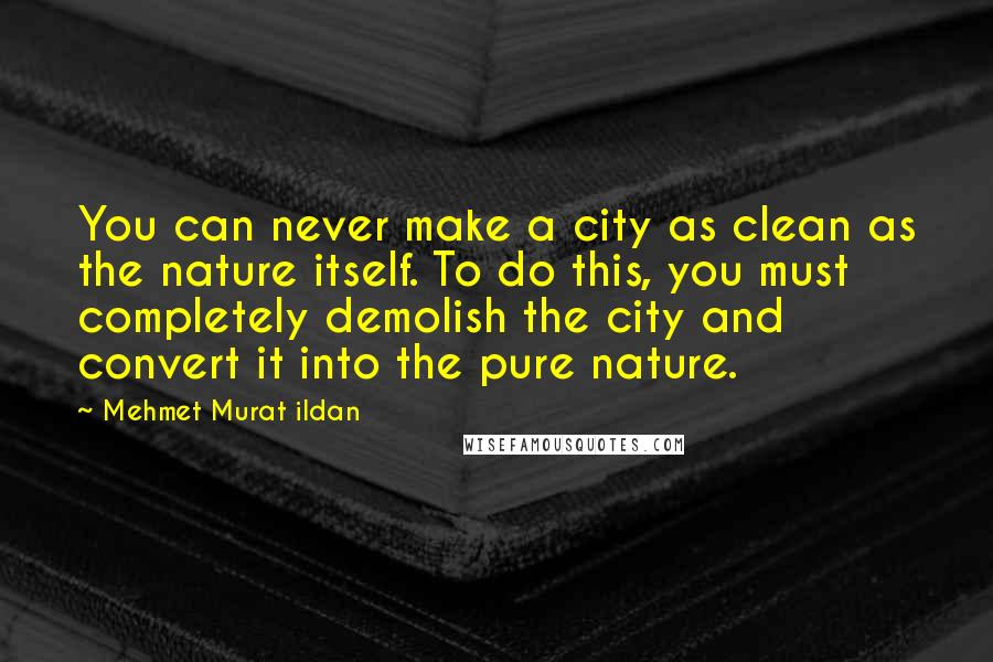 Mehmet Murat Ildan Quotes: You can never make a city as clean as the nature itself. To do this, you must completely demolish the city and convert it into the pure nature.