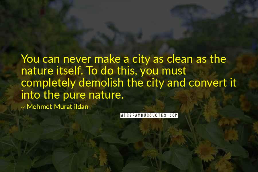 Mehmet Murat Ildan Quotes: You can never make a city as clean as the nature itself. To do this, you must completely demolish the city and convert it into the pure nature.