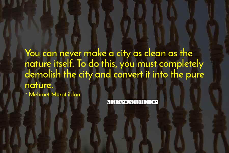 Mehmet Murat Ildan Quotes: You can never make a city as clean as the nature itself. To do this, you must completely demolish the city and convert it into the pure nature.