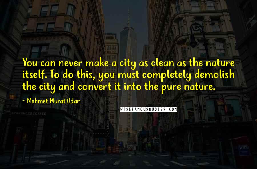 Mehmet Murat Ildan Quotes: You can never make a city as clean as the nature itself. To do this, you must completely demolish the city and convert it into the pure nature.