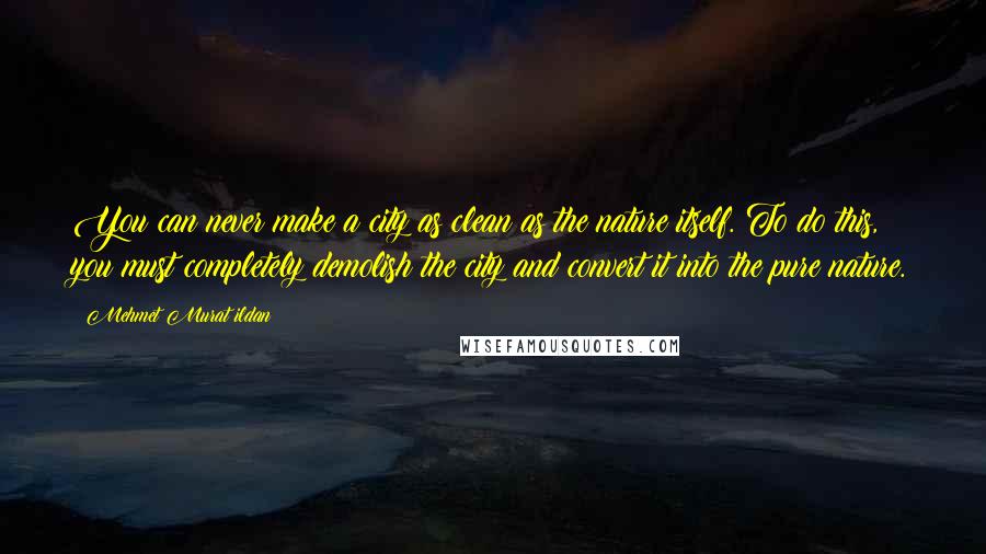 Mehmet Murat Ildan Quotes: You can never make a city as clean as the nature itself. To do this, you must completely demolish the city and convert it into the pure nature.