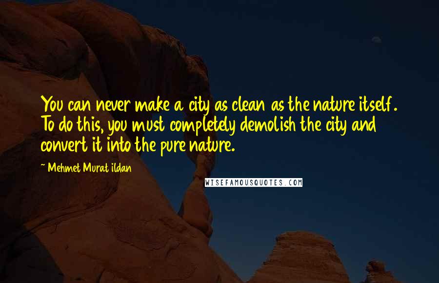 Mehmet Murat Ildan Quotes: You can never make a city as clean as the nature itself. To do this, you must completely demolish the city and convert it into the pure nature.