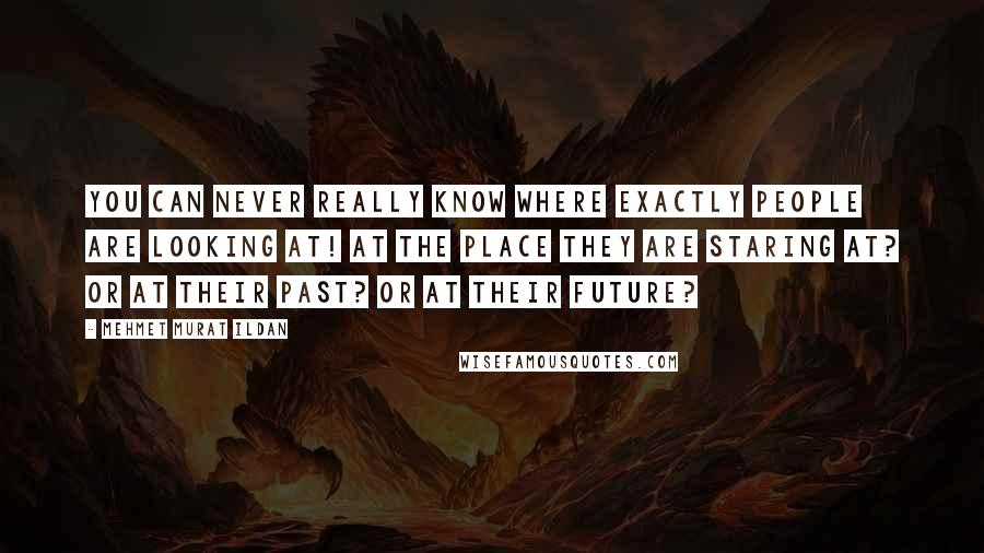 Mehmet Murat Ildan Quotes: You can never really know where exactly people are looking at! At the place they are staring at? Or at their past? Or at their future?