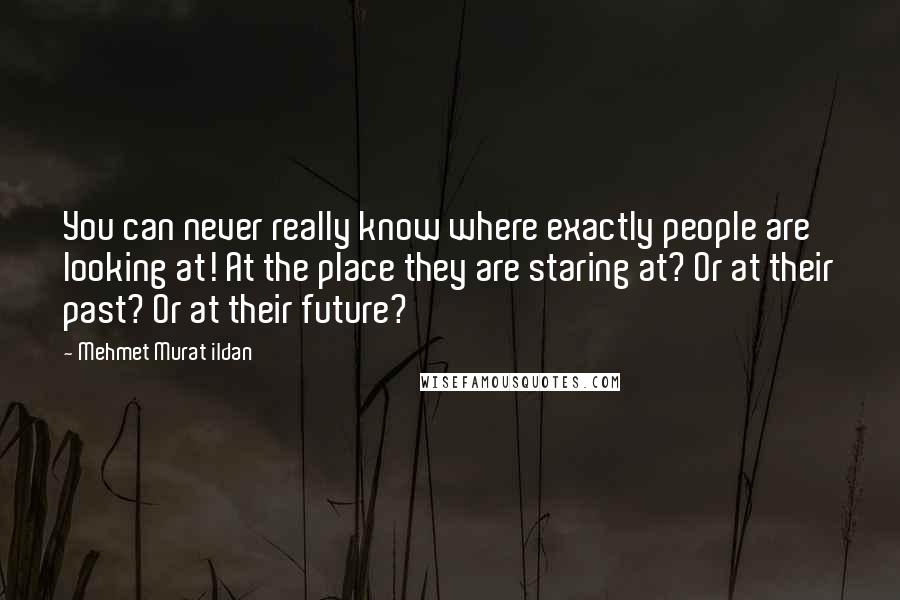 Mehmet Murat Ildan Quotes: You can never really know where exactly people are looking at! At the place they are staring at? Or at their past? Or at their future?