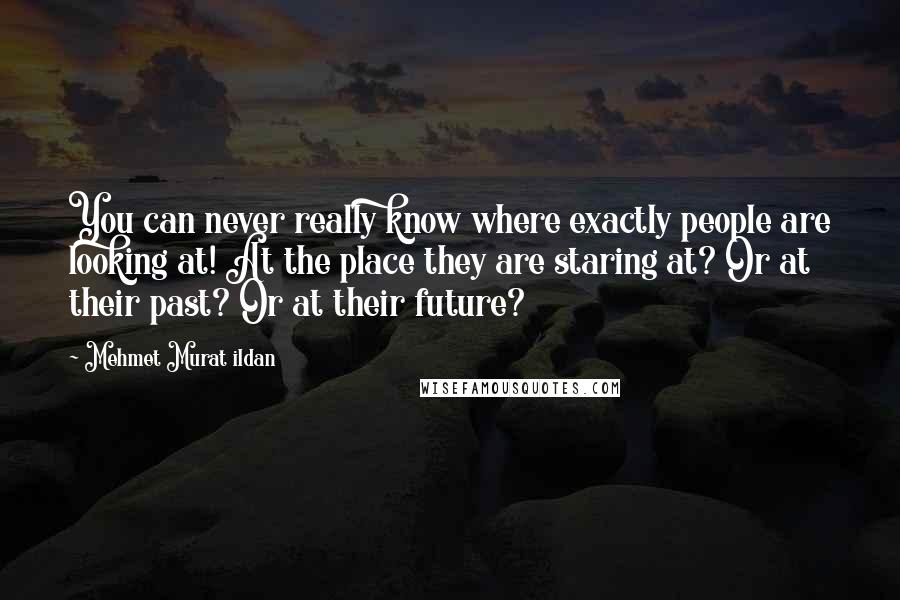 Mehmet Murat Ildan Quotes: You can never really know where exactly people are looking at! At the place they are staring at? Or at their past? Or at their future?