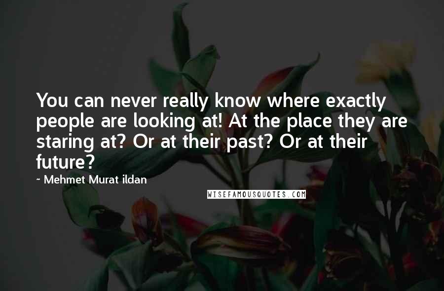 Mehmet Murat Ildan Quotes: You can never really know where exactly people are looking at! At the place they are staring at? Or at their past? Or at their future?