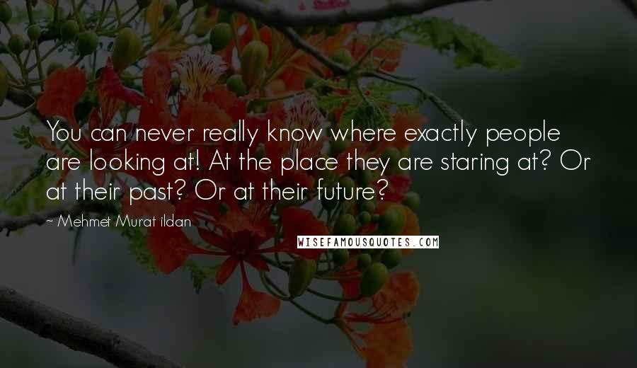 Mehmet Murat Ildan Quotes: You can never really know where exactly people are looking at! At the place they are staring at? Or at their past? Or at their future?