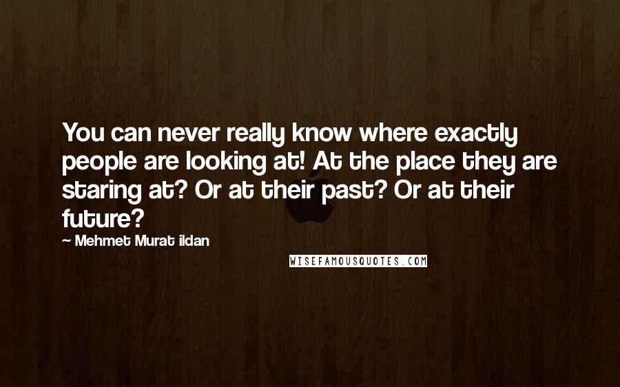 Mehmet Murat Ildan Quotes: You can never really know where exactly people are looking at! At the place they are staring at? Or at their past? Or at their future?