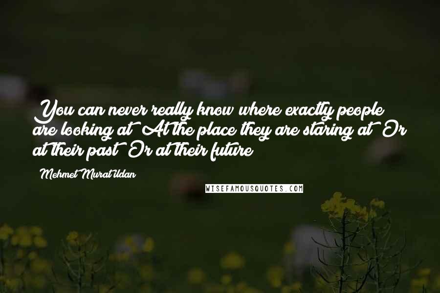 Mehmet Murat Ildan Quotes: You can never really know where exactly people are looking at! At the place they are staring at? Or at their past? Or at their future?