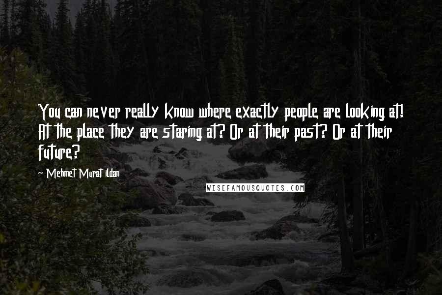 Mehmet Murat Ildan Quotes: You can never really know where exactly people are looking at! At the place they are staring at? Or at their past? Or at their future?