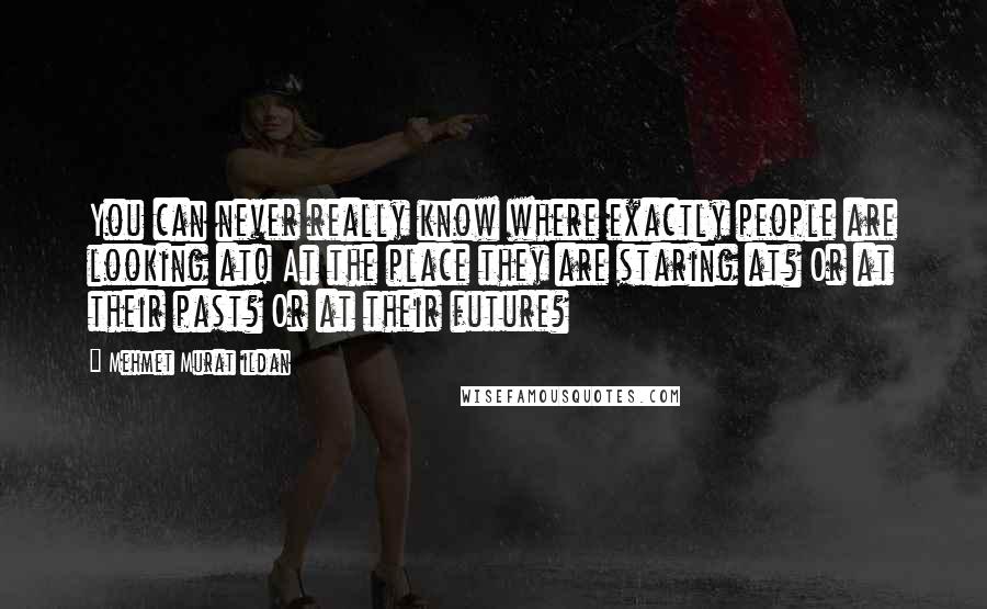 Mehmet Murat Ildan Quotes: You can never really know where exactly people are looking at! At the place they are staring at? Or at their past? Or at their future?