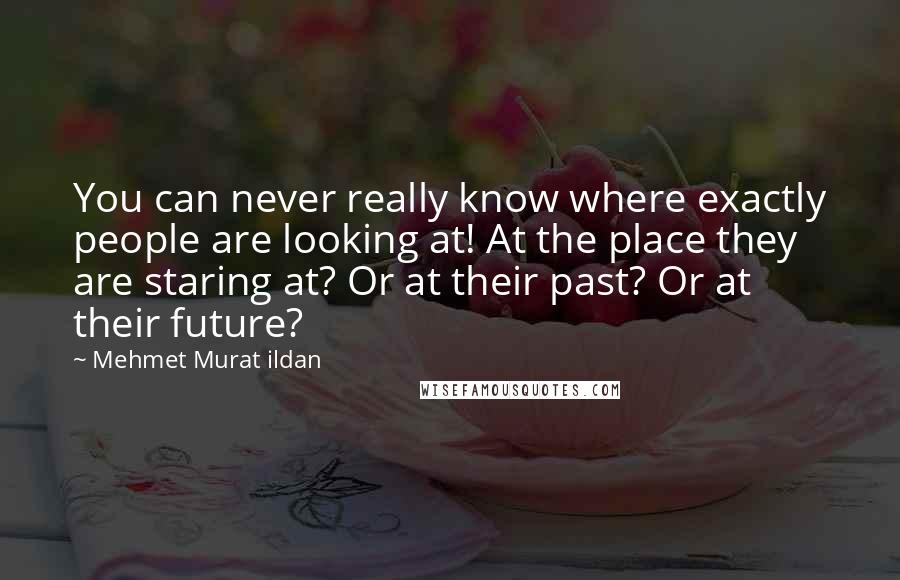 Mehmet Murat Ildan Quotes: You can never really know where exactly people are looking at! At the place they are staring at? Or at their past? Or at their future?