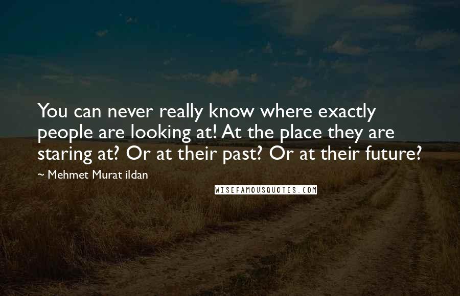 Mehmet Murat Ildan Quotes: You can never really know where exactly people are looking at! At the place they are staring at? Or at their past? Or at their future?