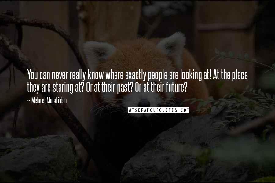 Mehmet Murat Ildan Quotes: You can never really know where exactly people are looking at! At the place they are staring at? Or at their past? Or at their future?