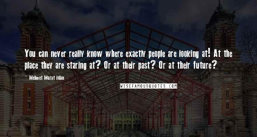 Mehmet Murat Ildan Quotes: You can never really know where exactly people are looking at! At the place they are staring at? Or at their past? Or at their future?