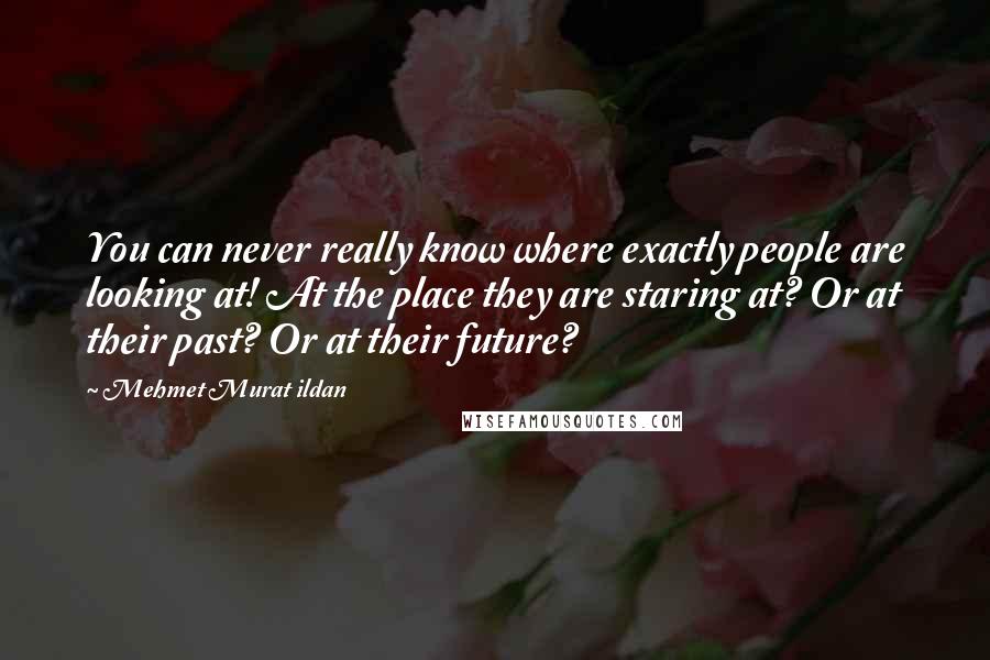 Mehmet Murat Ildan Quotes: You can never really know where exactly people are looking at! At the place they are staring at? Or at their past? Or at their future?