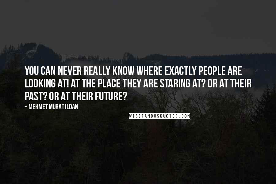 Mehmet Murat Ildan Quotes: You can never really know where exactly people are looking at! At the place they are staring at? Or at their past? Or at their future?