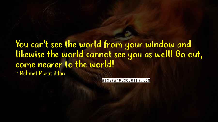 Mehmet Murat Ildan Quotes: You can't see the world from your window and likewise the world cannot see you as well! Go out, come nearer to the world!