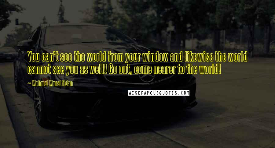 Mehmet Murat Ildan Quotes: You can't see the world from your window and likewise the world cannot see you as well! Go out, come nearer to the world!