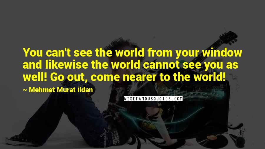 Mehmet Murat Ildan Quotes: You can't see the world from your window and likewise the world cannot see you as well! Go out, come nearer to the world!