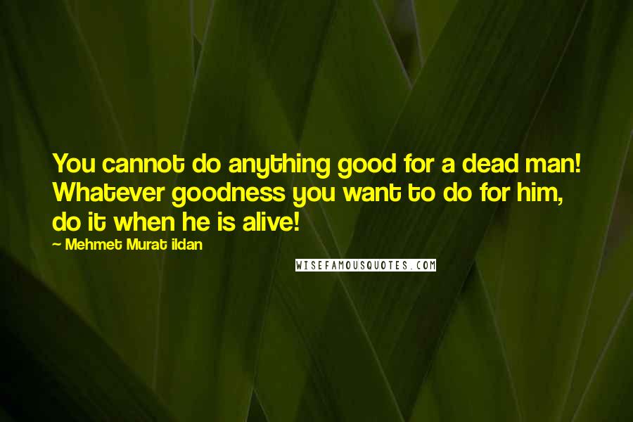 Mehmet Murat Ildan Quotes: You cannot do anything good for a dead man! Whatever goodness you want to do for him, do it when he is alive!