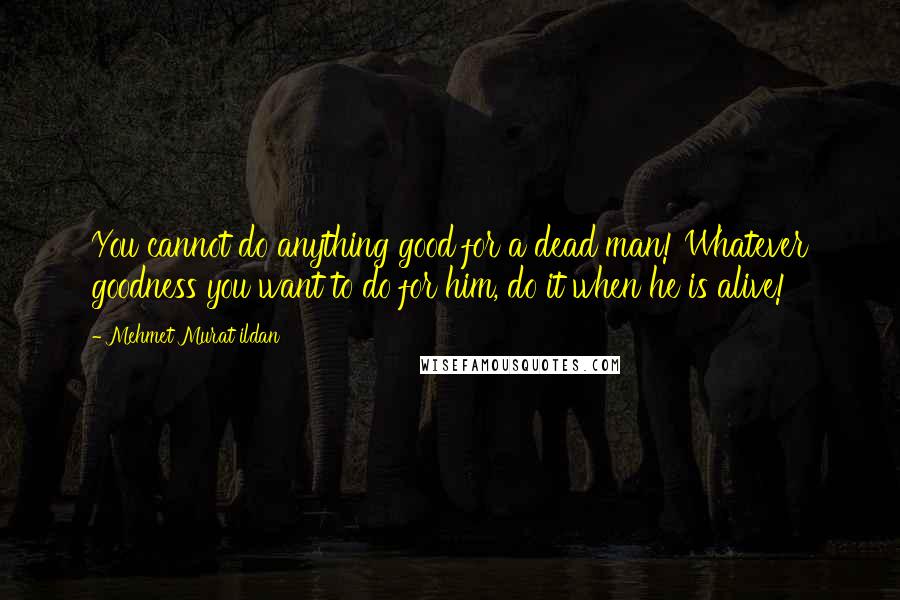 Mehmet Murat Ildan Quotes: You cannot do anything good for a dead man! Whatever goodness you want to do for him, do it when he is alive!