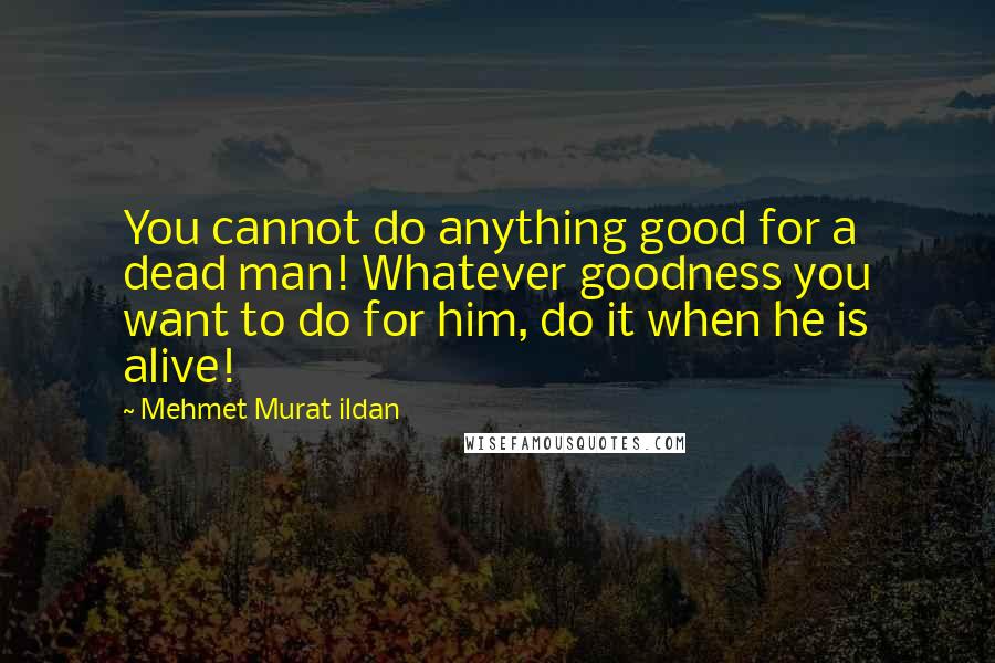 Mehmet Murat Ildan Quotes: You cannot do anything good for a dead man! Whatever goodness you want to do for him, do it when he is alive!