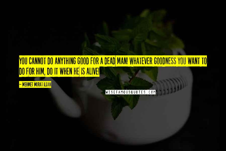 Mehmet Murat Ildan Quotes: You cannot do anything good for a dead man! Whatever goodness you want to do for him, do it when he is alive!