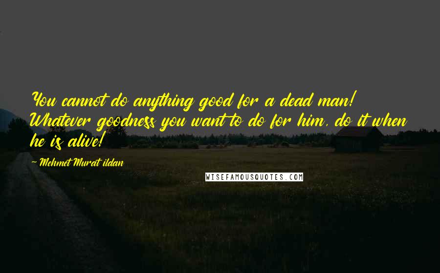 Mehmet Murat Ildan Quotes: You cannot do anything good for a dead man! Whatever goodness you want to do for him, do it when he is alive!