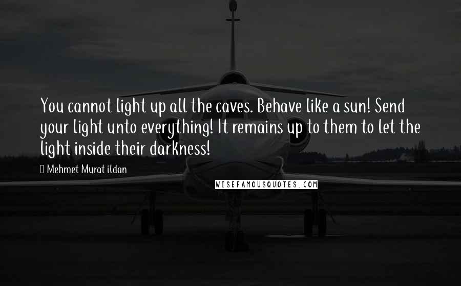 Mehmet Murat Ildan Quotes: You cannot light up all the caves. Behave like a sun! Send your light unto everything! It remains up to them to let the light inside their darkness!