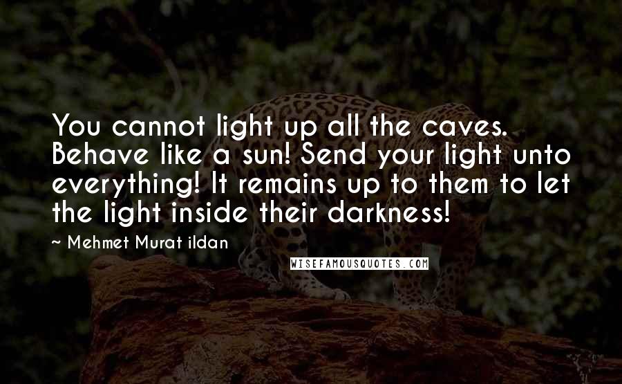 Mehmet Murat Ildan Quotes: You cannot light up all the caves. Behave like a sun! Send your light unto everything! It remains up to them to let the light inside their darkness!