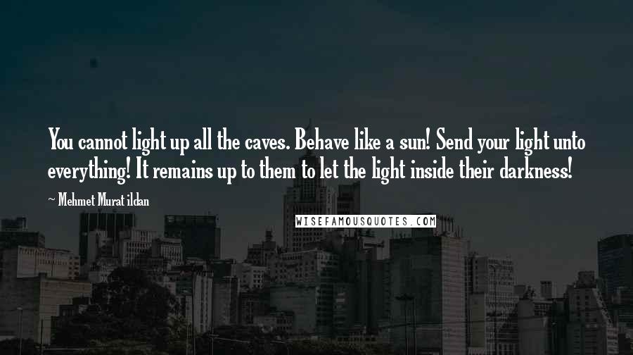 Mehmet Murat Ildan Quotes: You cannot light up all the caves. Behave like a sun! Send your light unto everything! It remains up to them to let the light inside their darkness!