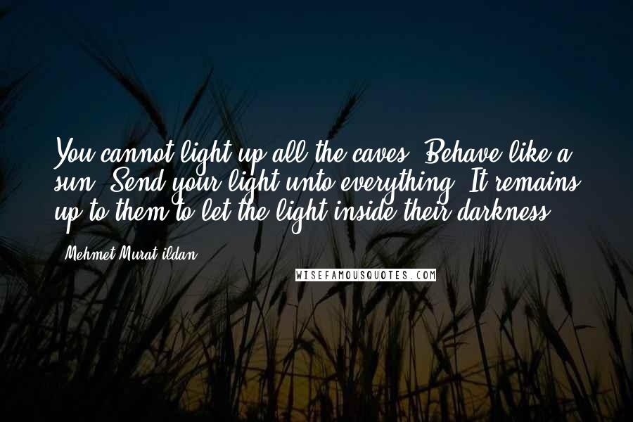 Mehmet Murat Ildan Quotes: You cannot light up all the caves. Behave like a sun! Send your light unto everything! It remains up to them to let the light inside their darkness!