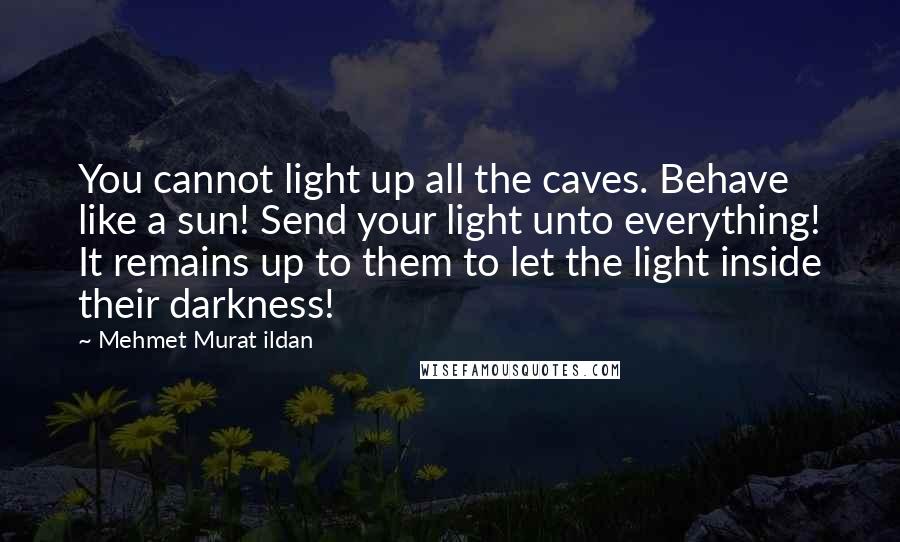 Mehmet Murat Ildan Quotes: You cannot light up all the caves. Behave like a sun! Send your light unto everything! It remains up to them to let the light inside their darkness!