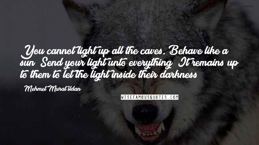 Mehmet Murat Ildan Quotes: You cannot light up all the caves. Behave like a sun! Send your light unto everything! It remains up to them to let the light inside their darkness!