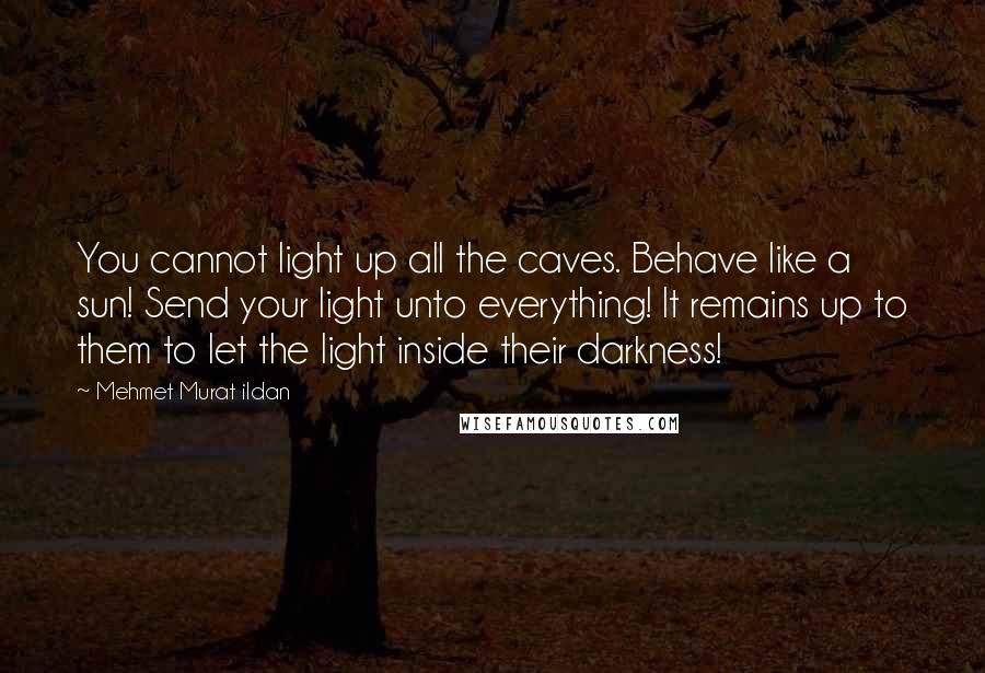 Mehmet Murat Ildan Quotes: You cannot light up all the caves. Behave like a sun! Send your light unto everything! It remains up to them to let the light inside their darkness!